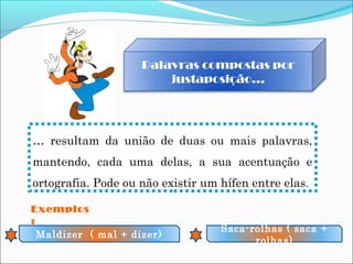 Palavras compostas por
justaposição…
… resultam da união de duas ou mais palavras,
mantendo, cada uma delas, a sua acentuação e
ortografia. Pode ou não existir um hífen entre elas.
Exemplos
:
Maldizer ( mal + dizer)
Saca-rolhas ( saca +
rolhas)
 