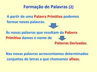 Formação de Palavras  (2) A partir de uma  Palavra Primitiva  podemos formar novas palavras. Às novas palavras que resultam da  Palavra Primitiva   damos o nome de  Palavras Derivadas . Nas novas palavras acrescentamos determinados conjuntos de letras a que chamamos  afixos . 