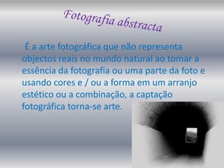 Fotografia abstractaÉ a arte fotográfica que não representa objectos reais no mundo natural ao tomar a essência da fotografia ou uma parte da foto e usando cores e / ou a forma em um arranjo estético ou a combinação, a captação fotográfica torna-se arte. 