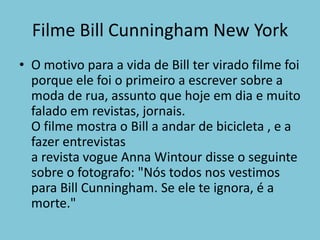 Filme BillCunninghamNew YorkO motivo para a vida de Bill ter virado filme foi porque ele foi o primeiro a escrever sobre a moda de rua, assunto que hoje em dia e muito falado em revistas, jornais.O filme mostra o Bill a andar de bicicleta , e a fazer entrevistas a revista vogue AnnaWintour disse o seguinte sobre o fotografo: "Nós todos nos vestimos para BillCunningham. Se ele te ignora, é a morte."