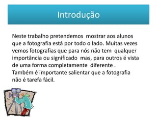 Introdução Neste trabalho pretendemos  mostrar aos alunos que a fotografia está por todo o lado. Muitas vezes vemos fotografias que para nós não tem  qualquer importância ou significado  mas, para outros é vista de uma forma completamente  diferente .Também é importante salientar que a fotografia não é tarefa fácil.
