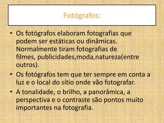 Fotógrafos:Os fotógrafos elaboram fotografias que podem ser estáticas ou dinâmicas. Normalmente tiram fotografias de filmes, publicidades,moda,natureza(entre outros).Os fotógrafos tem que ter sempre em conta a luz e o local do sítio onde vão fotografar.A tonalidade, o brilho, a panorâmica, a perspectiva e o contraste são pontos muito importantes na fotografia. 