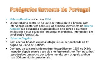 Fotógrafos famosos de PortugalHelena Almeidanasceu em 1934 O seu trabalho centra-se no  auto-retrato a preto e branco, com intervenções pictóricas pontuais. As principais temáticas de Helena Almeidasão o espaço a ocupação deste pelo corpo e os rituais associados a essa ocupação (presença, movimento, interacção). Em geral expõe fotografias. Eduardo GageiroCom apenas 12 anos viu uma fotografia sua  ser publicada na 1ª página do Diário de Notícias.Começou a sua carreira de repórter fotográfico em 1957 no Diário Ilustrado, depois seguiu a sua vida no fotojornalismo. Tem trabalhos reproduzidos um pouco por todo o mundo, com os quais ganhou mais 300 prémios internacionais. 