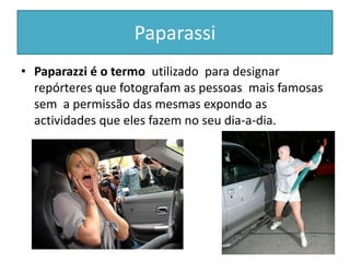 PaparassiPaparazzi é o termo  utilizado  para designar repórteres que fotografam as pessoas  mais famosas sem  a permissão das mesmas expondo as actividades que eles fazem no seu dia-a-dia.