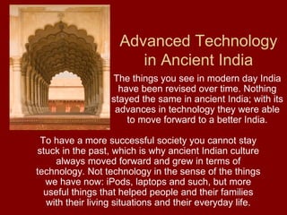 Advanced Technology in Ancient India The things you see in modern day India have been revised over time. Nothing stayed the same in ancient India; with its advances in technology they were able to move forward to a better India. To have a more successful society you cannot stay stuck in the past, which is why ancient Indian culture always moved forward and grew in terms of technology. Not technology in the sense of the things we have now: iPods, laptops and such, but more useful things that helped people and their families with their living situations and their everyday life. 