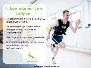www.functionaltraining.net
1. Een manier van
trainen
• Je gebruikt klein materiaal: bv. BOSU,
fitbal, XCO, gymstick.
• De oefeningen zijn creatief en het
daagt je balans, stabiliteit en
coördinatie uit
• Het zorgt voor hoger energieverbruik
• Is efficiënt: combinatie van boven- en
onderlichaam met veel
buikspierenwerk
 