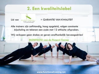 www.functionaltraining.net
2. Een kwaliteitslabel
Lid van = GARANTIE VAN KWALITEIT
Alle trainers zijn zelfstandig, hoog opgeleid, volgen constante
bijscholing en tekenen een code met 12 ethische afspraken.
Wij verkopen geen shakes en geven onafhankelijk beweegadvies!
MANIFESTO van de Personl Trainer
 