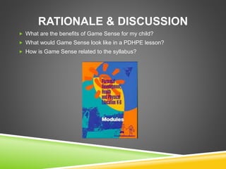 RATIONALE & DISCUSSION 
 What are the benefits of Game Sense for my child? 
 What would Game Sense look like in a PDHPE lesson? 
 How is Game Sense related to the syllabus? 
 