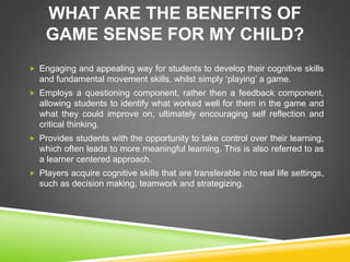 WHAT ARE THE BENEFITS OF 
GAME SENSE FOR MY CHILD? 
 Engaging and appealing way for students to develop their cognitive skills 
and fundamental movement skills, whilst simply ‘playing’ a game. 
 Employs a questioning component, rather then a feedback component, 
allowing students to identify what worked well for them in the game and 
what they could improve on, ultimately encouraging self reflection and 
critical thinking. 
 Provides students with the opportunity to take control over their learning, 
which often leads to more meaningful learning. This is also referred to as 
a learner centered approach. 
 Players acquire cognitive skills that are transferable into real life settings, 
such as decision making, teamwork and strategizing. 
 