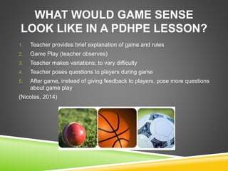 WHAT WOULD GAME SENSE 
LOOK LIKE IN A PDHPE LESSON? 
1. Teacher provides brief explanation of game and rules 
2. Game Play (teacher observes) 
3. Teacher makes variations; to vary difficulty 
4. Teacher poses questions to players during game 
5. After game, instead of giving feedback to players, pose more questions 
about game play 
(Nicolas, 2014) 
 