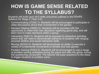 HOW IS GAME SENSE RELATED 
TO THE SYLLABUS? 
Students will build upon all 5 skills outcomes outlined in the PDHPE 
Syllabus for Stage 2 (Year 3-4): 
 Communicating (COS2.1)- Students will be encouraged to participate in 
class discussions about their involvement in the games. 
 Decision Making (DMS2.2)- Students will be provided with the 
opportunity to make their own decisions regarding game play, and will 
learn how to make decisions within a group. 
 Interacting (INS2.3)- Students will be exposed to interactive activities 
where they will need to demonstrate tolerance of students with ranging 
physical abilities and social interaction skills. 
 Moving (MOS2.4)- Students will demonstrate an ability to execute a 
variety of fundamental movements to familiar and new games. 
 Problem Solving (PSS2.5)- Students will be encouraged to use a range 
of problem solving strategies during the game and after the game, during 
the questioning component. The teacher will pose questions to the class, 
to trigger students to problem solve. 
 