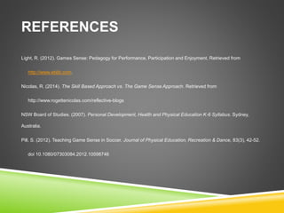 REFERENCES 
Light, R. (2012). Games Sense: Pedagogy for Performance, Participation and Enjoyment. Retrieved from 
http://www.eblib.com. 
Nicolas, R. (2014). The Skill Based Approach vs. The Game Sense Approach. Retrieved from 
http://www.rogettenicolas.com/reflective-blogs 
NSW Board of Studies. (2007). Personal Development, Health and Physical Education K-6 Syllabus. Sydney, 
Australia. 
Pill, S. (2012). Teaching Game Sense in Soccer. Journal of Physical Education, Recreation & Dance, 83(3), 42-52. 
doi 10.1080/07303084.2012.10598746 
