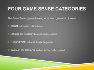 FOUR GAME SENSE CATEGORIES 
The Game Sense approach categorizes team games into 4 areas: 
 Target; golf, archery, darts, bocce 
 Striking (or fielding); baseball, cricket, softball 
 Net and Wall; volleyball, tennis, badminton 
 Invasion (or territory); football, soccer, hockey, netball 
 