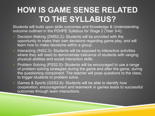 HOW IS GAME SENSE RELATED 
TO THE SYLLABUS? 
Students will build upon skills outcomes and Knowledge & Understanding 
outcome outlined in the PDHPE Syllabus for Stage 2 (Year 3-4): 
 Decision Making (DMS2.2)- Students will be provided with the 
opportunity to make their own decisions regarding game play, and will 
learn how to make decisions within a group. 
 Interacting (INS2.3)- Students will be exposed to interactive activities 
where they will need to demonstrate tolerance of students with ranging 
physical abilities and social interaction skills. 
 Problem Solving (PSS2.5)- Students will be encouraged to use a range 
of problem solving strategies during the game and after the game, during 
the questioning component. The teacher will pose questions to the class, 
to trigger students to problem solve. 
 Games & Sports (GSS2.8)- Students will be able to identify how 
cooperation, encouragement and teamwork in games leads to successful 
outcomes through team interactions. 
 