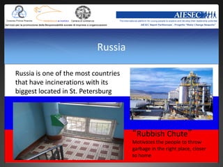 Russia

Russia is one of the most countries
that have incinerations with its
biggest located in St. Petersburg




                                      “Rubbish Chute”
                                      Motivates the people to throw
                                      garbage in the right place, closer
                                      to home
 