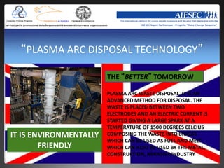 “PLASMA ARC DISPOSAL TECHNOLOGY”

                        THE “BETTER” TOMORROW

                        PLASMA ARC WASTE DISPOSAL, IT IS AN
                        ADVANCED METHOD FOR DISPOSAL. THE
                        WASTE IS PLACED BETWEEN TWO
                        ELECTRODES AND AN ELECTRIC CURRENT IS
                        STARTED GIVING A LARGE SPARK AT A
                        TEMPERATURE OF 1500 DEGREES CELCIUS
IT IS ENVIRONMENTALLY   COMPOSING THE WASTE INTO BIOGAS
                        WHICH CAN BE USED AS FUEL AND MELT
        FRIENDLY        WHICH CAN ALSO BE USED BY THE METAL,
                        CONSTRUCTION, ABRASIVE INDUSTRY
 
