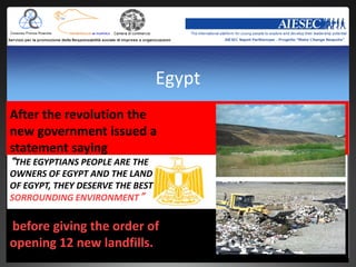Egypt
After the revolution the
new government issued a
statement saying
“THE EGYPTIANS PEOPLE ARE THE
OWNERS OF EGYPT AND THE LAND
OF EGYPT, THEY DESERVE THE BEST
SORROUNDING ENVIRONMENT”

before giving the order of
opening 12 new landfills.
 
