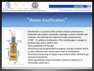 “Waste Gasification”

Gasification is a process that converts waste carbonaceous
materials into carbon monoxide, hydrogen, carbon dioxide and
methane. By reacting the material at high temperatures
(>700°C), without combustion, The resulting gas is syngas or
producer gas and is itself a fuel.
•Less production of flue gas
•Electricity may be generated in engines and gas turbines which
is more efficient than steam cycle used in incineration
•Chemical processing of syngas may produce other synthetic gas
instead of electricity
•Some gasification process produce metals to release it in
chemically stable form
 