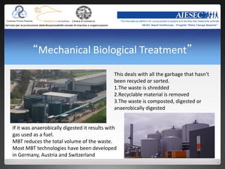 “Mechanical Biological Treatment”
                                              This deals with all the garbage that hasn’t
                                              been recycled or sorted.
                                              1.The waste is shredded
                                              2.Recyclable material is removed
                                              3.The waste is composted, digested or
                                              anaerobically digested


If it was anaerobically digested it results with
gas used as a fuel.
MBT reduces the total volume of the waste.
Most MBT technologies have been developed
in Germany, Austria and Switzerland
 