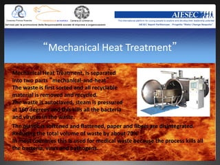 “Mechanical Heat Treatment”

Mechanical Heat Treatment, is separated
into two parts “mechanical-and-heat”
The waste is first sorted and all recyclable
material is removed and recycled.
The waste is autoclaved, steam is pressured
at 160 degrees and this kills all the bacteria
and viruses in the waste.
The plastic is softened and flattened, paper and fibers are disintegrated.
Reducing the total volume of waste by about 70%
In most countries this is used for medical waste because the process kills all
the bacteria, virus and pathogens.
 