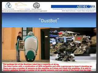 “DustBot”




The garbage bin of the Dust-box robot has a capacity of 40 kg.
The robot works with a combination of GPS navigation and with a gyroscope to keep it standing up.
There are also a number of sensors on the machine so it does not crash into anything. It is able to
monitor pollution through a number of air quality sensors, and can advise if the levels are too high.
 
