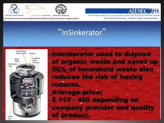 “InSinkerator”

Insinkerator used to dispose
of organic waste and saves up
50% of household waste also
reduces the risk of having
rodents.
Average price:
€ 110 - 400 depending on
company provider and quality
of product.
 