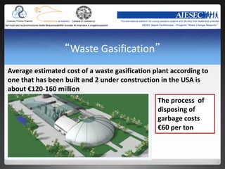 “Waste Gasification”
Average estimated cost of a waste gasification plant according to
one that has been built and 2 under construction in the USA is
about €120-160 million
                                                The process of
                                                disposing of
                                                garbage costs
                                                €60 per ton
 