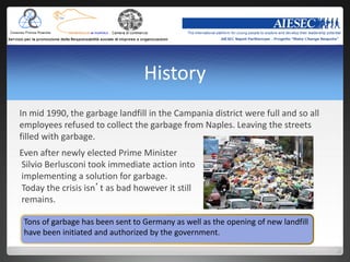 History
In mid 1990, the garbage landfill in the Campania district were full and so all
employees refused to collect the garbage from Naples. Leaving the streets
filled with garbage.
Even after newly elected Prime Minister
Silvio Berlusconi took immediate action into
implementing a solution for garbage.
Today the crisis isn’t as bad however it still
remains.

 Tons of garbage has been sent to Germany as well as the opening of new landfill
 have been initiated and authorized by the government.
 