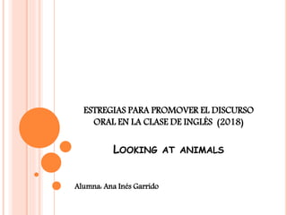 ESTREGIAS PARA PROMOVER EL DISCURSO
ORAL EN LA CLASE DE INGLÉS (2018)
LOOKING AT ANIMALS
Alumna: Ana Inés Garrido
 
