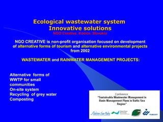 Ecological wastewater system  Innovative solutions NGO Creative, Košice, Slovakia NGO   CREATIVE is non-profit organisation focused on development of  alternative forms of tourism  and  alternative environmental projects   from   2002   WASTEWATER  and  RAINWATER MANAGEMENT PROJECTS: Alternative  forms of WWTP for small communities    On-site system Recycling  of grey water Composting  