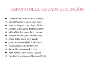 REPARTO DE LA SEGUNDA GENERACIÓN
 Darren Criss como Blaine Anderson
 Chord Overstreet como Sam Evans
 Vanessa Lengies como Sugar Motta
 Jessalyn Gilsig como Terri Schuester
 Mike O'Malley como Burt Hummel
 Melissa Benoist como Marley Rose
 Becca Tobin como Kitty Wilde
 Jacob Artist como Jake Puckerman
 Blake Jenner como Ryder Lynn
 Samuel Larsen como Joe Hart
 Alex Newell como Wade/ Unique
 Dot-Marie Jones como Shannon Beiste
 