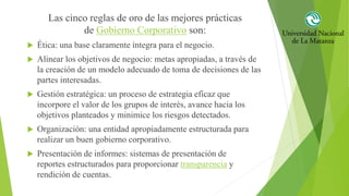 Las cinco reglas de oro de las mejores prácticas
de Gobierno Corporativo son:
 Ética: una base claramente íntegra para el negocio.
 Alinear los objetivos de negocio: metas apropiadas, a través de
la creación de un modelo adecuado de toma de decisiones de las
partes interesadas.
 Gestión estratégica: un proceso de estrategia eficaz que
incorpore el valor de los grupos de interés, avance hacia los
objetivos planteados y minimice los riesgos detectados.
 Organización: una entidad apropiadamente estructurada para
realizar un buen gobierno corporativo.
 Presentación de informes: sistemas de presentación de
reportes estructurados para proporcionar transparencia y
rendición de cuentas.
 
