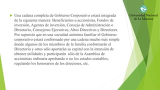  Una cadena completa de Gobierno Corporativo estará integrada
de la siguiente manera: Beneficiarios u accionistas, Fondos de
inversión, Agentes de inversión, Consejo de Administración o
Directorio, Consejeros Ejecutivos, Altos Directivos y Directores.
Por supuesto que en una sociedad anónima familiar el Gobierno
corporativo estará conformado por una cadena mucho más simple
donde algunos de los miembros de la familia conformarán el
Directorio y otros sólo aportarán su capital con la intensión de
obtener utilidades y participarán sólo de la Asamblea de
accionistas ordinaria aprobando o no los estados contables,
regulando los honorarios de los directores, etc.
 