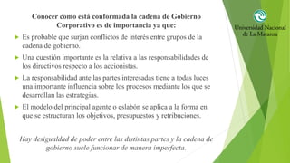 Conocer como está conformada la cadena de Gobierno
Corporativo es de importancia ya que:
 Es probable que surjan conflictos de interés entre grupos de la
cadena de gobierno.
 Una cuestión importante es la relativa a las responsabilidades de
los directivos respecto a los accionistas.
 La responsabilidad ante las partes interesadas tiene a todas luces
una importante influencia sobre los procesos mediante los que se
desarrollan las estrategias.
 El modelo del principal agente o eslabón se aplica a la forma en
que se estructuran los objetivos, presupuestos y retribuciones.
Hay desigualdad de poder entre las distintas partes y la cadena de
gobierno suele funcionar de manera imperfecta.
 