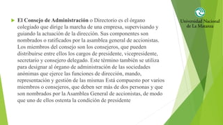  El Consejo de Administración o Directorio es el órgano
colegiado que dirige la marcha de una empresa, supervisando y
guiando la actuación de la dirección. Sus componentes son
nombrados o ratificados por la asamblea general de accionistas.
Los miembros del consejo son los consejeros, que pueden
distribuirse entre ellos los cargos de presidente, vicepresidente,
secretario y consejero delegado. Este término también se utiliza
para designar al órgano de administración de las sociedades
anónimas que ejerce las funciones de dirección, mando,
representación y gestión de las mismas Está compuesto por varios
miembros o consejeros, que deben ser más de dos personas y que
son nombrados por la Asamblea General de accionistas, de modo
que uno de ellos ostenta la condición de presidente
 