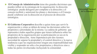  El Consejo de Administración tiene dos grandes decisiones que
pueden influir en la estrategia de la organización: la dirección
estratégica puede delegarse por completo a la dirección y el
consejo recibirá y autorizará los planes y decisiones o el Consejo
puede colaborar con la dirección en el proceso de dirección
estratégica.
 El Gobierno Corporativo describe a quien tiene que servir la
organización y cómo se deben de tomar las decisiones sobre los
propósitos y prioridades de la misma. La cadena de gobierno que
representa a todos aquellos grupos que tienen influencia sobre los
propósitos de la organización por su participación ya sea en la
propiedad o dirección, tiene importancia por dos razones:
necesidad de separar la propiedad y el control directivo y la nueva
tendencia a que las organizaciones tengan una responsabilidad más
visible y responder no sólo a los propietarios y directivos sino a
todas las partes involucradas incluyendo la comunidad.
 