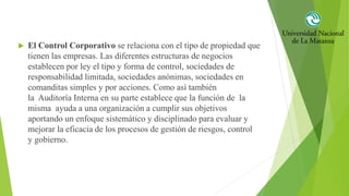  El Control Corporativo se relaciona con el tipo de propiedad que
tienen las empresas. Las diferentes estructuras de negocios
establecen por ley el tipo y forma de control, sociedades de
responsabilidad limitada, sociedades anónimas, sociedades en
comanditas simples y por acciones. Como así también
la Auditoría Interna en su parte establece que la función de la
misma ayuda a una organización a cumplir sus objetivos
aportando un enfoque sistemático y disciplinado para evaluar y
mejorar la eficacia de los procesos de gestión de riesgos, control
y gobierno.
 