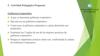 5. Actividad Pedagógica Propuesta
Gobierno Corporativo
 A que se denomina gobierno corporativo
 Que provee un gobierno corporativo
 Como nace el gobierno corporativo y quien determina sus
propósitos
 Enumerar las 5 reglas de oro de las mejores practicas de
gobierno corporativo
 Porque es importante conocer como esta conformada la cadena
de Gobierno Corporativo
 