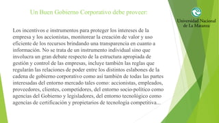 Un Buen Gobierno Corporativo debe proveer:
Los incentivos e instrumentos para proteger los intereses de la
empresa y los accionistas, monitorear la creación de valor y uso
eficiente de los recursos brindando una transparencia en cuanto a
información. No se trata de un instrumento individual sino que
involucra un gran debate respecto de la estructura apropiada de
gestión y control de las empresas, incluye también las reglas que
regularán las relaciones de poder entre los distintos eslabones de la
cadena de gobierno corporativo como así también de todas las partes
interesadas del entorno mercado tales como: accionistas, empleados,
proveedores, clientes, competidores, del entorno socio-político como
agencias del Gobierno y legisladores, del entorno tecnológico como
agencias de certificación y propietarios de tecnología competitiva...
 