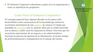  El Gobierno Corporativo determina a quién sirve la organización y
cómo se identifican los propósitos.
Como Nace el Gobierno Corporativo
El concepto apareció hace algunas décadas en los países más
desarrollados como consecuencia de la necesidad que tenían los
accionistas minoritarios de una empresa de conocer el estado que
guardaba su inversión; esto es, querían saber qué se estaba haciendo
con su dinero y cuáles eran las expectativas futuras. Esto hizo que los
accionistas mayoritarios de un negocio y sus administradores,
iniciaran un proceso de apertura de la información, al mismo tiempo
de profesionalización y transparencia en el manejo del mismo.
 