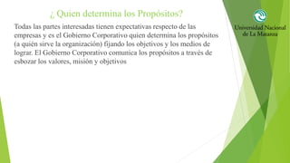 ¿ Quien determina los Propósitos?
Todas las partes interesadas tienen expectativas respecto de las
empresas y es el Gobierno Corporativo quien determina los propósitos
(a quién sirve la organización) fijando los objetivos y los medios de
lograr. El Gobierno Corporativo comunica los propósitos a través de
esbozar los valores, misión y objetivos
 