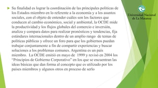  Su finalidad es lograr la coordinación de las principales políticas de
los Estados miembro en lo referente a la economía y a los asuntos
sociales, con el objeto de entender cuáles son los factores que
conducen al cambio económico, social y ambiental, la OCDE mide
la productividad y los flujos globales del comercio e inversión,
analiza y compara datos para realizar pronósticos y tendencias, fija
estándares internacionales dentro de un amplio rango de temas de
políticas públicas y ofrece un foro para que los gobiernos puedan
trabajar conjuntamente a fin de compartir experiencias y buscar
soluciones a los problemas comunes. Argentina es un país
miembro. La OCDE emitió en mayo de 1999 y revisó en 2004 los
“Principios de Gobierno Corporativo” en los que se encuentran las
ideas básicas que dan forma al concepto que es utilizado por los
países miembros y algunos otros en proceso de serlo
 