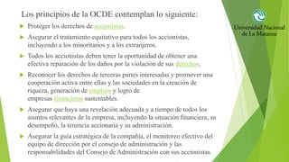 Los principios de la OCDE contemplan lo siguiente:
 Proteger los derechos de accionistas.
 Asegurar el tratamiento equitativo para todos los accionistas,
incluyendo a los minoritarios y a los extranjeros.
 Todos los accionistas deben tener la oportunidad de obtener una
efectiva reparación de los daños por la violación de sus derechos.
 Reconocer los derechos de terceras partes interesadas y promover una
cooperación activa entre ellas y las sociedades en la creación de
riqueza, generación de empleos y logro de
empresas financieras sustentables.
 Asegurar que haya una revelación adecuada y a tiempo de todos los
asuntos relevantes de la empresa, incluyendo la situación financiera, su
desempeño, la tenencia accionaria y su administración.
 Asegurar la guía estratégica de la compañía, el monitoreo efectivo del
equipo de dirección por el consejo de administración y las
responsabilidades del Consejo de Administración con sus accionistas.
 
