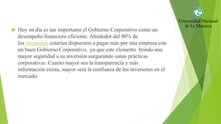  Hoy en día es tan importante el Gobierno Corporativo como un
desempeño financiero eficiente. Alrededor del 80% de
los inversores estarían dispuestos a pagar más por una empresa con
un buen Gobierno Corporativo, ya que este elemento brinda una
mayor seguridad a su inversión asegurando sanas prácticas
corporativas. Cuanto mayor sea la transparencia y más
información exista, mayor será la confianza de los inversores en el
mercado.
 