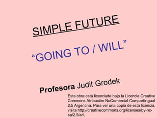 SIMPLE FUTURE
“GOING TO / WILL”
Profesora Judit Grodek
Esta obra está licenciada bajo la Licencia Creative
Commons Atribución-NoComercial-CompartirIgual
2.5 Argentina. Para ver una copia de esta licencia,
visita http://creativecommons.org/licenses/by-nc-
sa/2.5/ar/.
 
