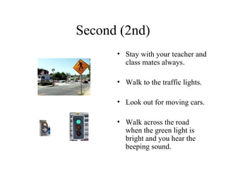 Second (2nd) Stay with your teacher and class mates always. Walk to the traffic lights. Look out for moving cars. Walk across the road when the green light is bright and you hear the beeping sound.  