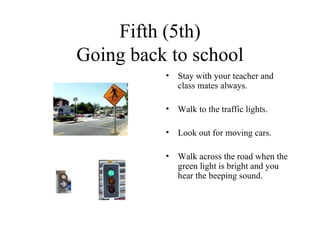 Fifth (5th) Going back to school Stay with your teacher and class mates always. Walk to the traffic lights. Look out for moving cars. Walk across the road when the green light is bright and you hear the beeping sound.  