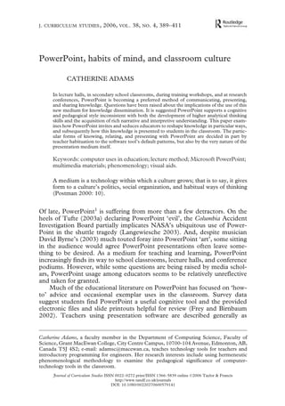 J . CURRICULUM STUDIES ,                               2006, VOL . 38, NO . 4, 389–411




PowerPoint, habits of mind, and classroom culture

                                       CATHERINE ADAMS

                            In lecture halls, in secondary school classrooms, during training workshops, and at research
00
2006
0000002006
0022-0272 (print)/1366-5839
Journal Ltd
10.1080/00220270600579141
TCUS_A_157897.sgm
Taylor andCurriculum Studies(online)
adamsc@macewan.ca
           Francis
CatherineAdams
OriginalofFrancis




                            conferences, PowerPoint is becoming a preferred method of communicating, presenting,
                            and sharing knowledge. Questions have been raised about the implications of the use of this
                            new medium for knowledge dissemination. It is suggested PowerPoint supports a cognitive
                            and pedagogical style inconsistent with both the development of higher ana