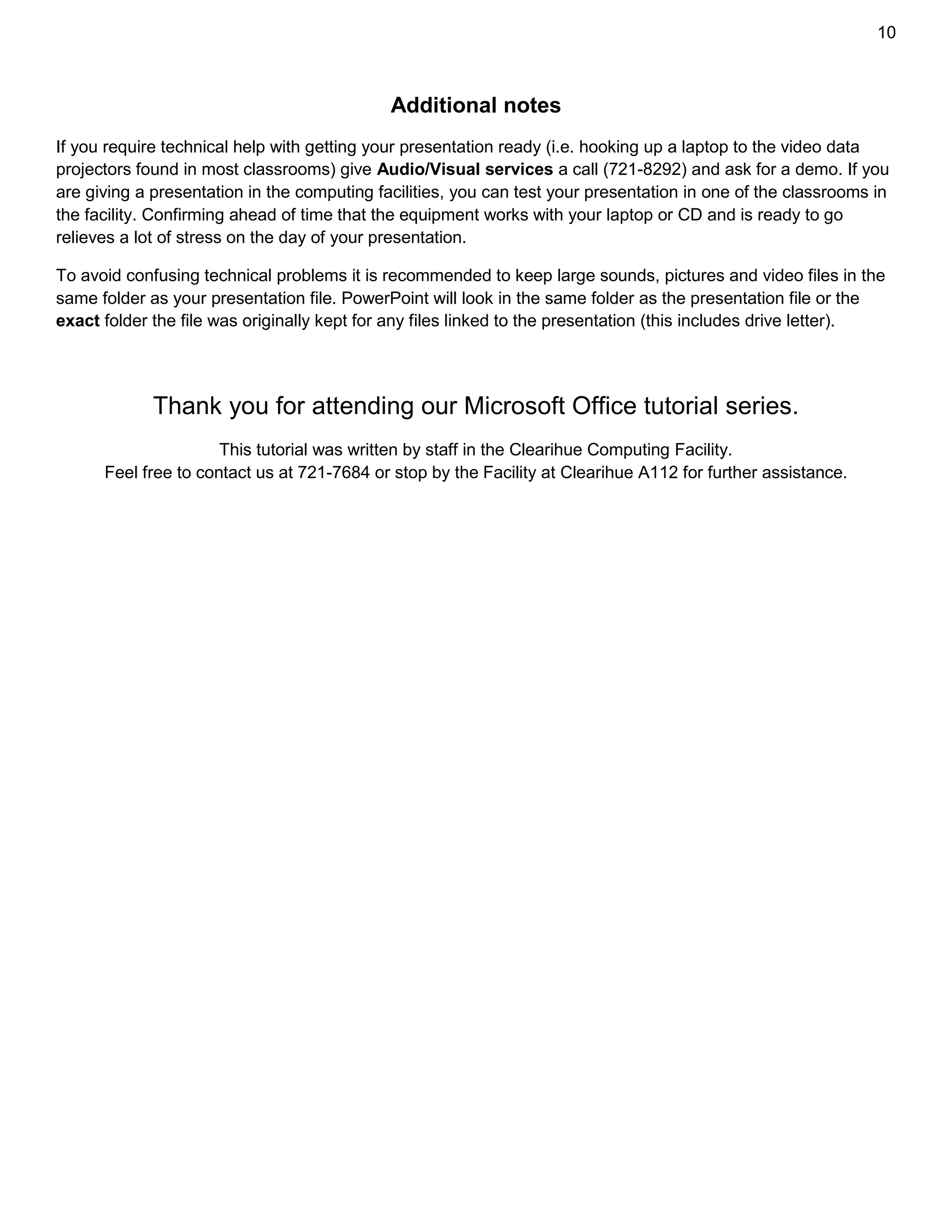 10
Additional notes
If you require technical help with getting your presentation ready (i.e. hooking up a laptop to the video data
projectors found in most classrooms) give Audio/Visual services a call (721-8292) and ask for a demo. If you
are giving a presentation in the computing facilities, you can test your presentation in one of the classrooms in
the facility. Confirming ahead of time that the equipment works with your laptop or CD and is ready to go
relieves a lot of stress on the day of your presentation.
To avoid confusing technical problems it is recommended to keep large sounds, pictures and video files in the
same folder as your presentation file. PowerPoint will look in the same folder as the presentation file or the
exact folder the file was originally kept for any files linked to the presentation (this includes drive letter).
Thank you for attending our Microsoft Office tutorial series.
This tutorial was written by staff in the Clearihue Computing Facility.
Feel free to contact us at 721-7684 or stop by the Facility at Clearihue A112 for further assistance.
 