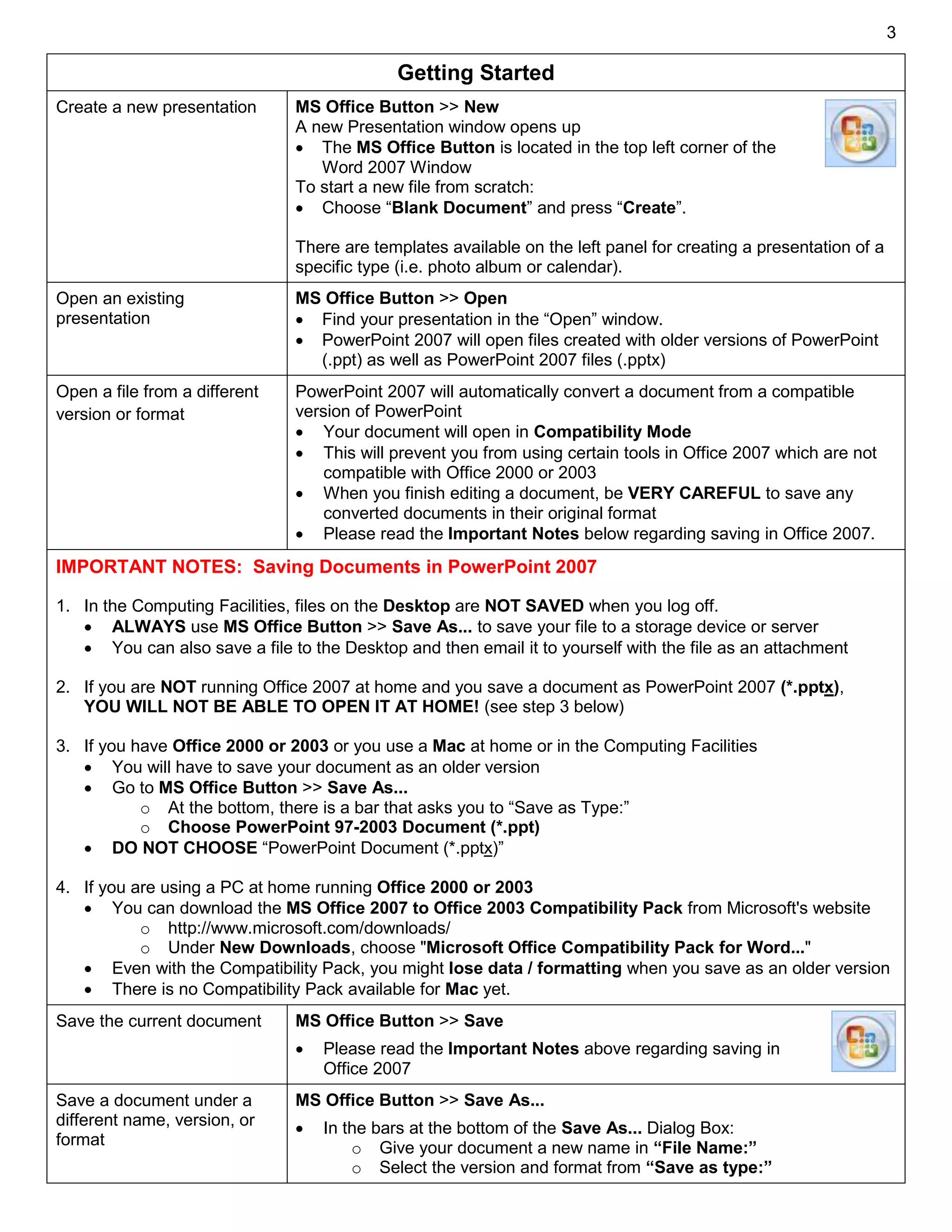 3
Getting Started
Create a new presentation MS Office Button >> New
A new Presentation window opens up
 The MS Office Button is located in the top left corner of the
Word 2007 Window
To start a new file from scratch:
 Choose “Blank Document” and press “Create”.
There are templates available on the left panel for creating a presentation of a
specific type (i.e. photo album or calendar).
Open an existing
presentation
MS Office Button >> Open
 Find your presentation in the “Open” window.
 PowerPoint 2007 will open files created with older versions of PowerPoint
(.ppt) as well as PowerPoint 2007 files (.pptx)
Open a file from a different
version or format
PowerPoint 2007 will automatically convert a document from a compatible
version of PowerPoint
 Your document will open in Compatibility Mode
 This will prevent you from using certain tools in Office 2007 which are not
compatible with Office 2000 or 2003
 When you finish editing a document, be VERY CAREFUL to save any
converted documents in their original format
 Please read the Important Notes below regarding saving in Office 2007.
IMPORTANT NOTES: Saving Documents in PowerPoint 2007
1. In the Computing Facilities, files on the Desktop are NOT SAVED when you log off.
 ALWAYS use MS Office Button >> Save As... to save your file to a storage device or server
 You can also save a file to the Desktop and then email it to yourself with the file as an attachment
2. If you are NOT running Office 2007 at home and you save a document as PowerPoint 2007 (*.pptx),
YOU WILL NOT BE ABLE TO OPEN IT AT HOME! (see step 3 below)
3. If you have Office 2000 or 2003 or you use a Mac at home or in the Computing Facilities
 You will have to save your document as an older version
 Go to MS Office Button >> Save As...
o At the bottom, there is a bar that asks you to “Save as Type:”
o Choose PowerPoint 97-2003 Document (*.ppt)
 DO NOT CHOOSE “PowerPoint Document (*.pptx)”
4. If you are using a PC at home running Office 2000 or 2003
 You can download the MS Office 2007 to Office 2003 Compatibility Pack from Microsoft's website
o http://www.microsoft.com/downloads/
o Under New Downloads, choose "Microsoft Office Compatibility Pack for Word..."
 Even with the Compatibility Pack, you might lose data / formatting when you save as an older version
 There is no Compatibility Pack available for Mac yet.
Save the current document MS Office Button >> Save
 Please read the Important Notes above regarding saving in
Office 2007
Save a document under a
different name, version, or
format
MS Office Button >> Save As...
 In the bars at the bottom of the Save As... Dialog Box:
o Give your document a new name in “File Name:”
o Select the version and format from “Save as type:”
 